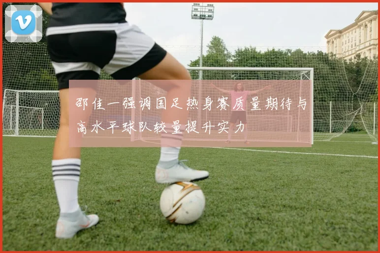 邵佳一强调国足热身赛质量期待与高水平球队较量提升实力