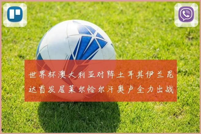 世界杯澳大利亚对阵土耳其伊兰昆达首发居莱尔恰尔汗奥卢全力出战