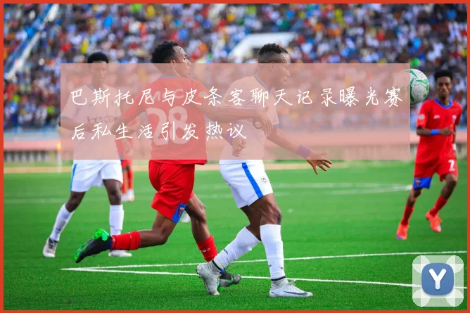 巴斯托尼与皮条客聊天记录曝光赛后私生活引发热议