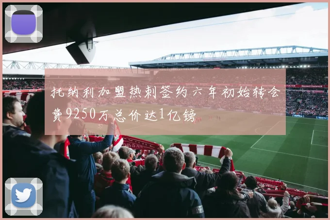 托纳利加盟热刺签约六年初始转会费9250万总价达1亿镑