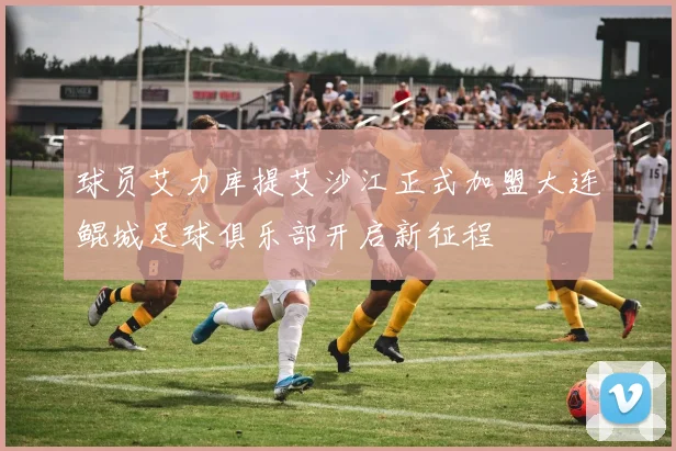 球员艾力库提艾沙江正式加盟大连鲲城足球俱乐部开启新征程