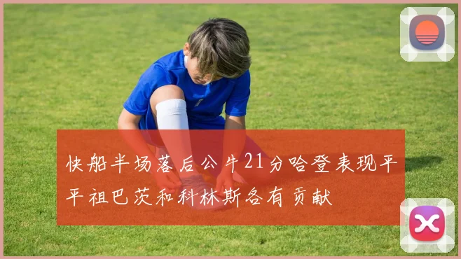 快船半场落后公牛21分哈登表现平平祖巴茨和科林斯各有贡献