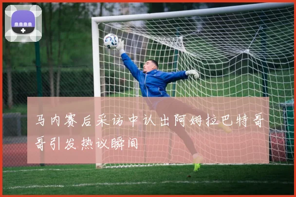 马内赛后采访中认出阿姆拉巴特哥哥引发热议瞬间