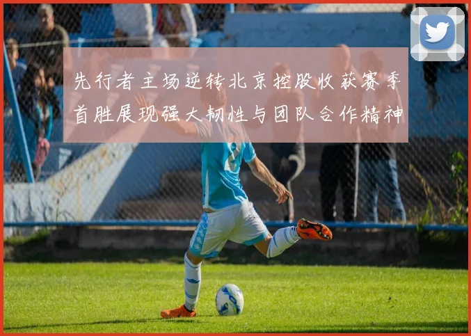 先行者主场逆转北京控股收获赛季首胜展现强大韧性与团队合作精神