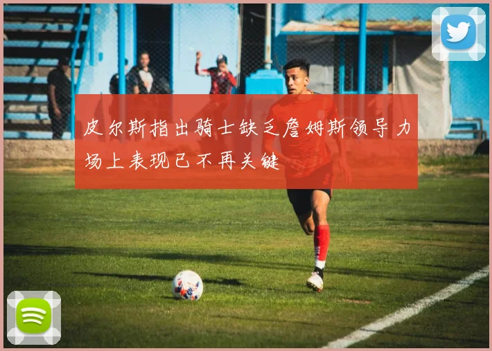 皮尔斯指出骑士缺乏詹姆斯领导力场上表现已不再关键