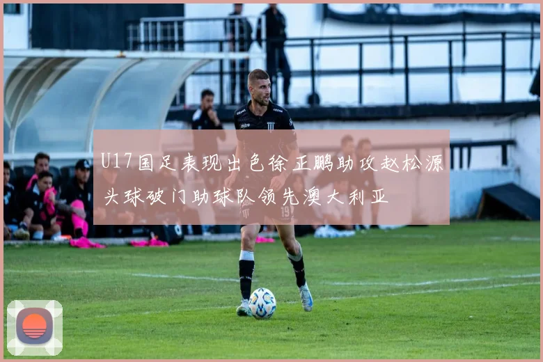 U17国足表现出色徐正鹏助攻赵松源头球破门助球队领先澳大利亚