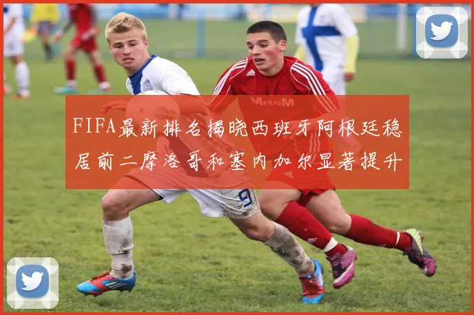 FIFA最新排名揭晓西班牙阿根廷稳居前二摩洛哥和塞内加尔显著提升