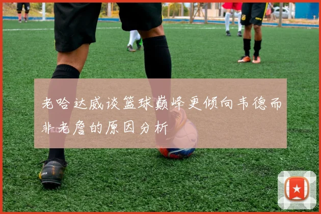 老哈达威谈篮球巅峰更倾向韦德而非老詹的原因分析