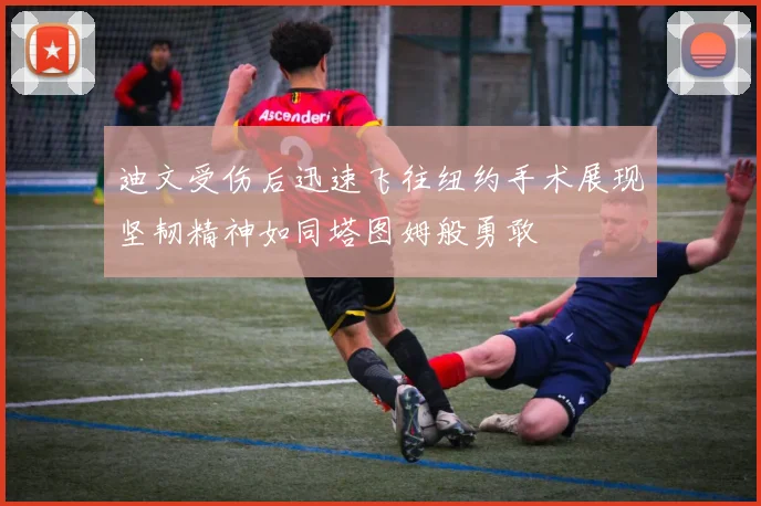 迪文受伤后迅速飞往纽约手术展现坚韧精神如同塔图姆般勇敢
