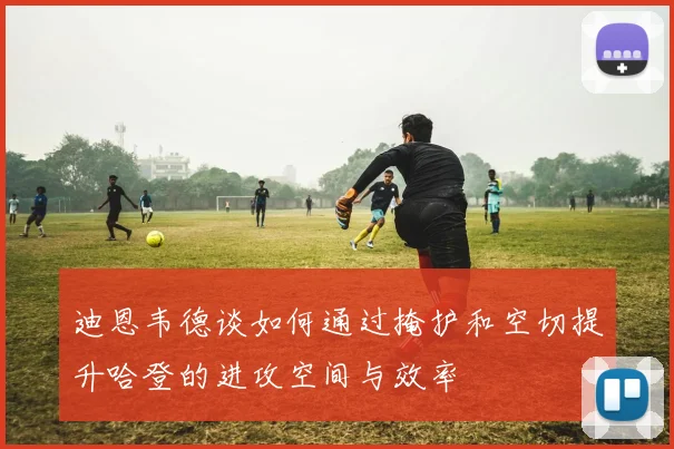 迪恩韦德谈如何通过掩护和空切提升哈登的进攻空间与效率